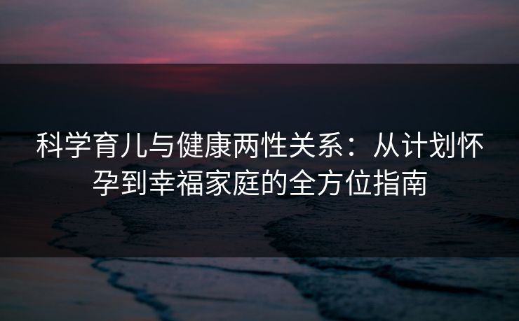 科学育儿与健康两性关系：从计划怀孕到幸福家庭的全方位指南