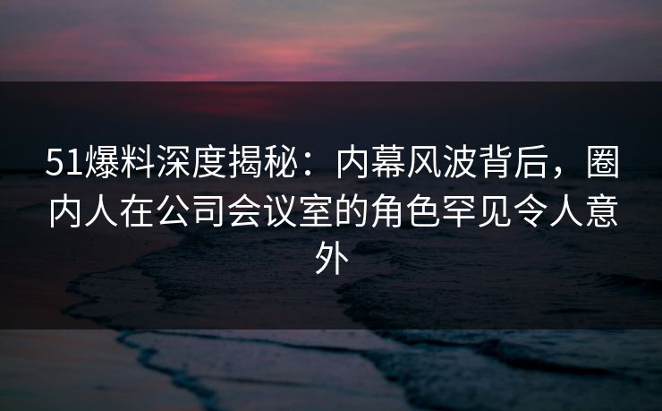 51爆料深度揭秘：内幕风波背后，圈内人在公司会议室的角色罕见令人意外