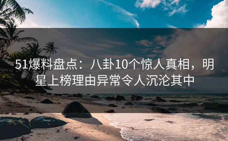 51爆料盘点：八卦10个惊人真相，明星上榜理由异常令人沉沦其中