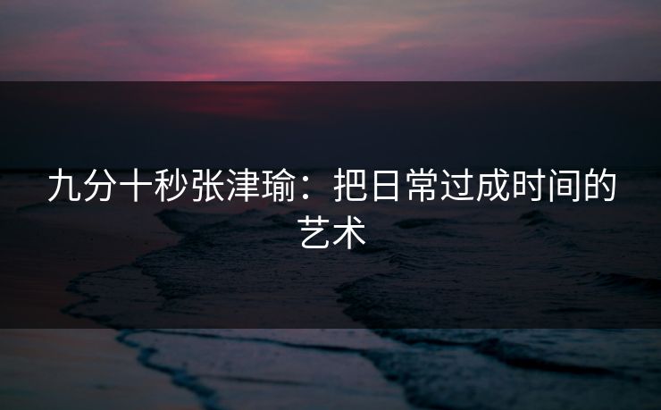 九分十秒张津瑜:把日常过成时间的艺术 九分十秒张津瑜:把日常过成时间的艺术