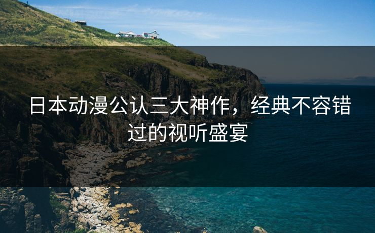 日本动漫公认三大神作，经典不容错过的视听盛宴