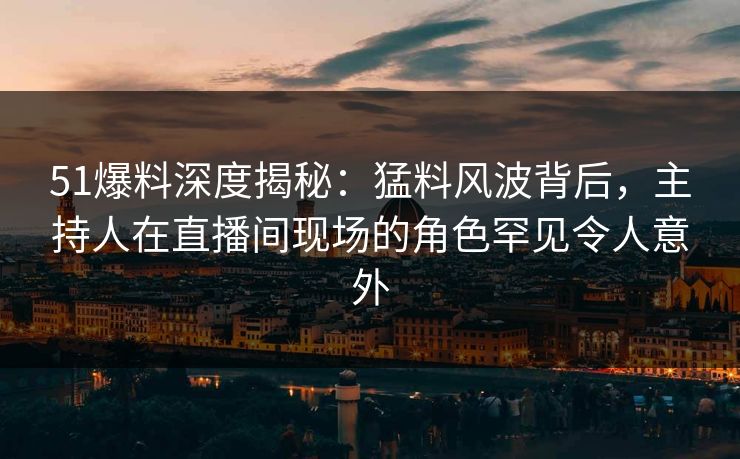 51爆料深度揭秘：猛料风波背后，主持人在直播间现场的角色罕见令人意外