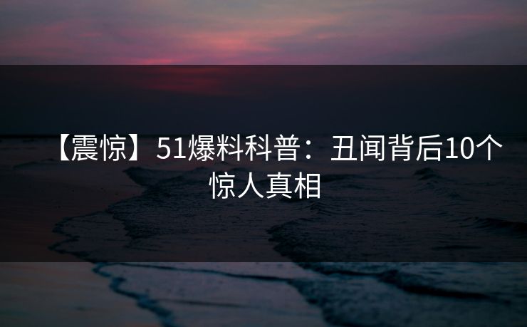 【震惊】51爆料科普：丑闻背后10个惊人真相