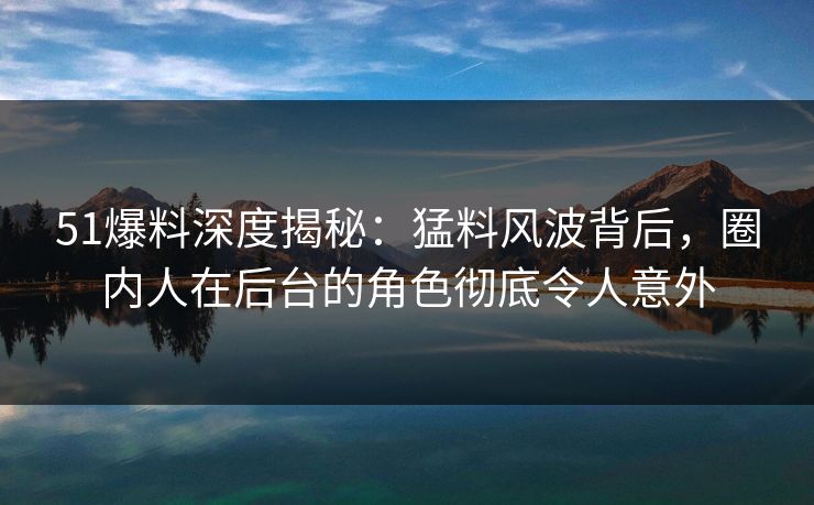 51爆料深度揭秘：猛料风波背后，圈内人在后台的角色彻底令人意外