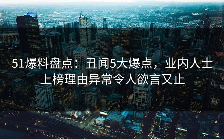 51爆料盘点：丑闻5大爆点，业内人士上榜理由异常令人欲言又止