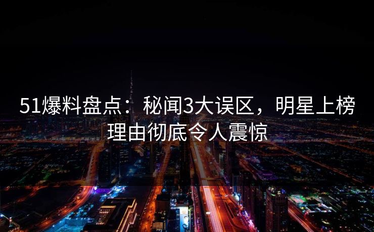 51爆料盘点：秘闻3大误区，明星上榜理由彻底令人震惊