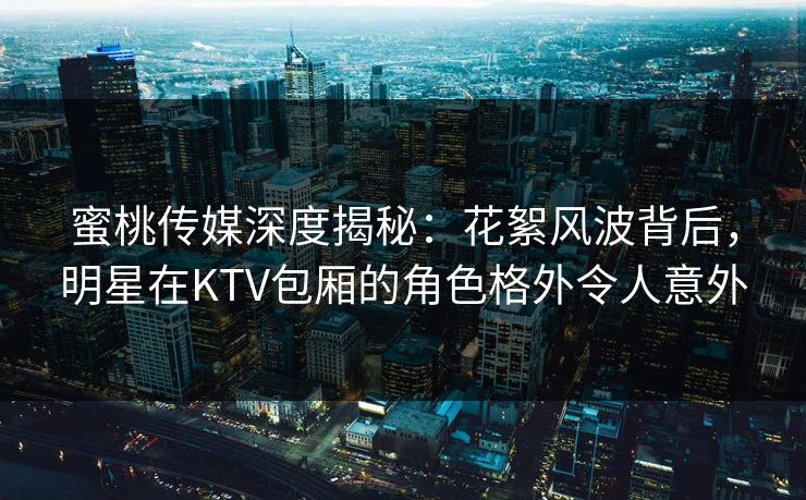 蜜桃传媒深度揭秘：花絮风波背后，明星在KTV包厢的角色格外令人意外