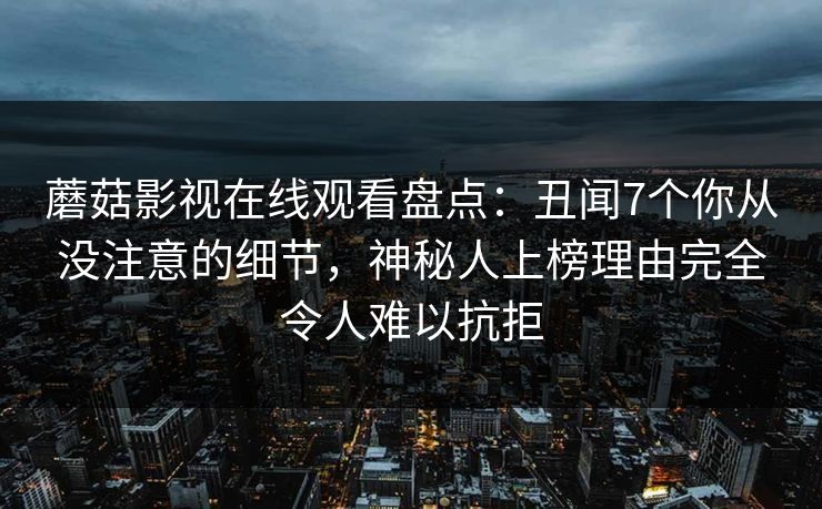 蘑菇影视在线观看盘点：丑闻7个你从没注意的细节，神秘人上榜理由完全令人难以抗拒