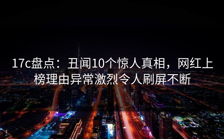 17c盘点:丑闻10个惊人真相,网红上榜理由异常激烈令人刷屏不断 17c盘点:丑闻10个惊人真相,网红上榜理由异常激烈令人刷屏不断