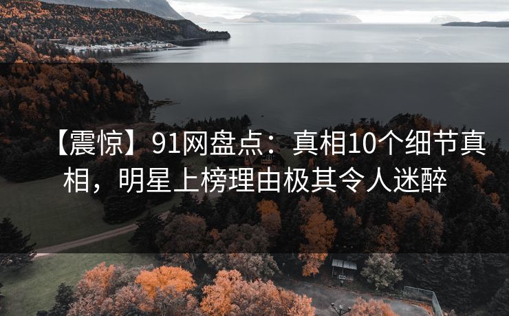 【震惊】91网盘点：真相10个细节真相，明星上榜理由极其令人迷醉