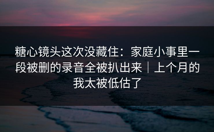 糖心镜头这次没藏住：家庭小事里一段被删的录音全被扒出来｜上个月的我太被低估了