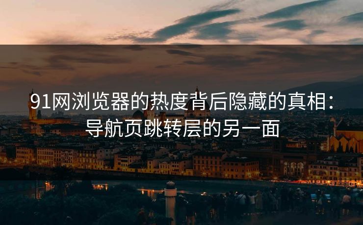 91网浏览器的热度背后隐藏的真相：导航页跳转层的另一面