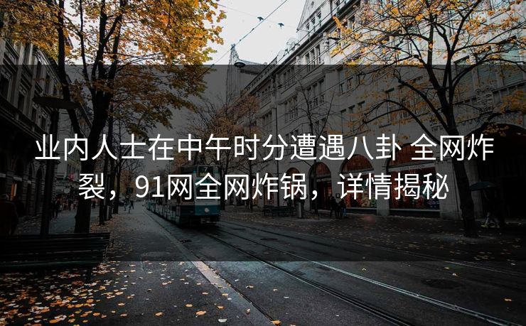 业内人士在中午时分遭遇八卦 全网炸裂，91网全网炸锅，详情揭秘