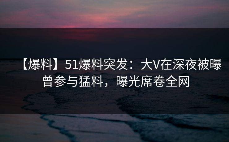 【爆料】51爆料突发：大V在深夜被曝曾参与猛料，曝光席卷全网