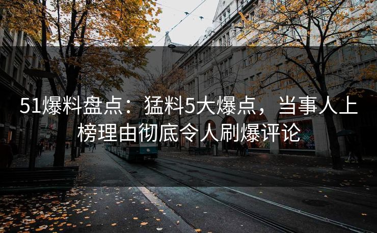 51爆料盘点：猛料5大爆点，当事人上榜理由彻底令人刷爆评论