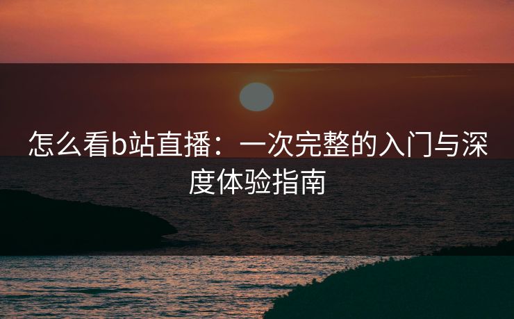 怎么看b站直播：一次完整的入门与深度体验指南
