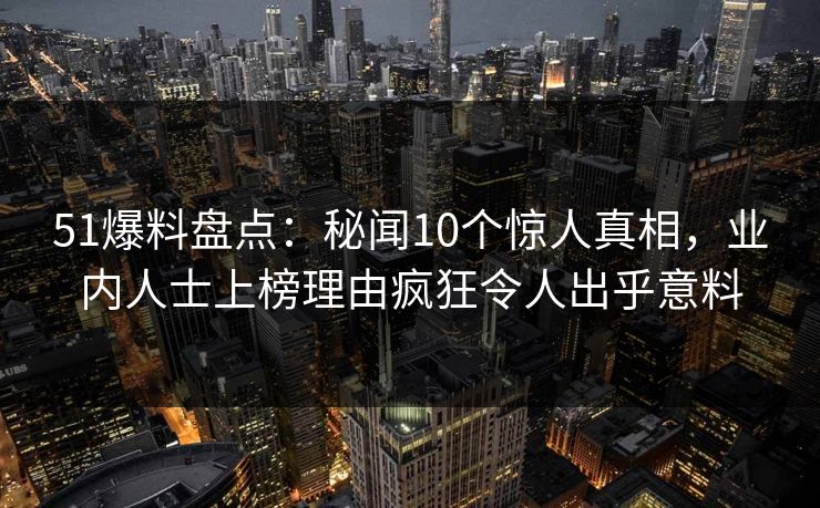 51爆料盘点：秘闻10个惊人真相，业内人士上榜理由疯狂令人出乎意料