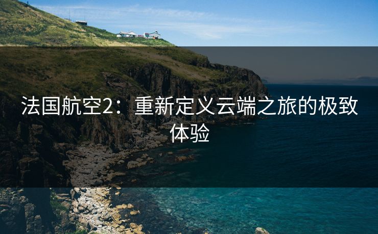 法国航空2:重新定义云端之旅的极致体验 法国航空2:重新定义云端之旅的极致体验