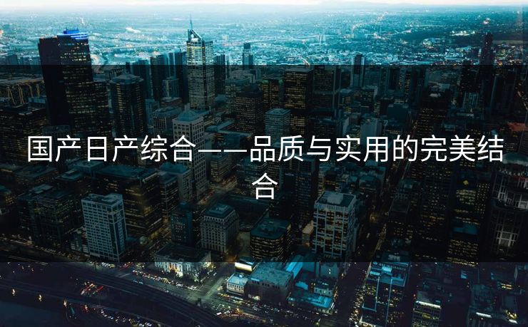 国产日产综合——品质与实用的完美结合