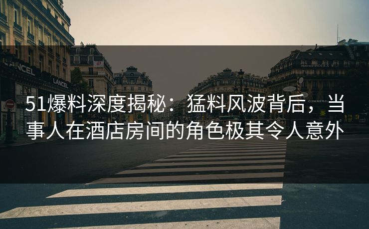 51爆料深度揭秘：猛料风波背后，当事人在酒店房间的角色极其令人意外