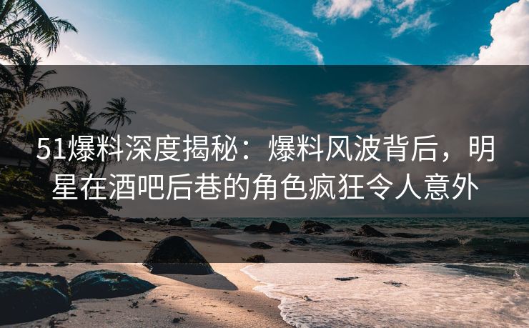 51爆料深度揭秘：爆料风波背后，明星在酒吧后巷的角色疯狂令人意外