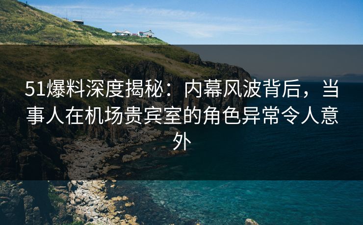 51爆料深度揭秘：内幕风波背后，当事人在机场贵宾室的角色异常令人意外