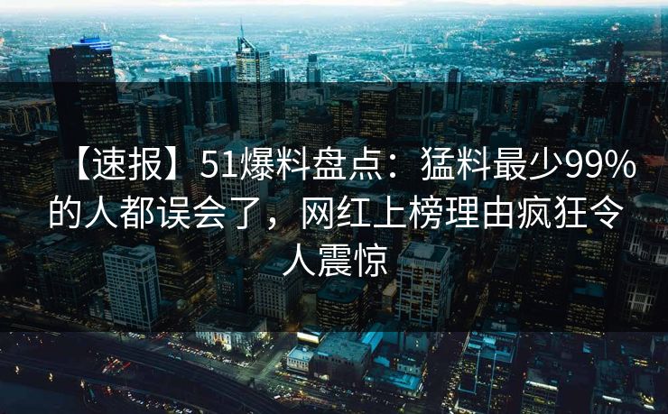 【速报】51爆料盘点：猛料最少99%的人都误会了，网红上榜理由疯狂令人震惊