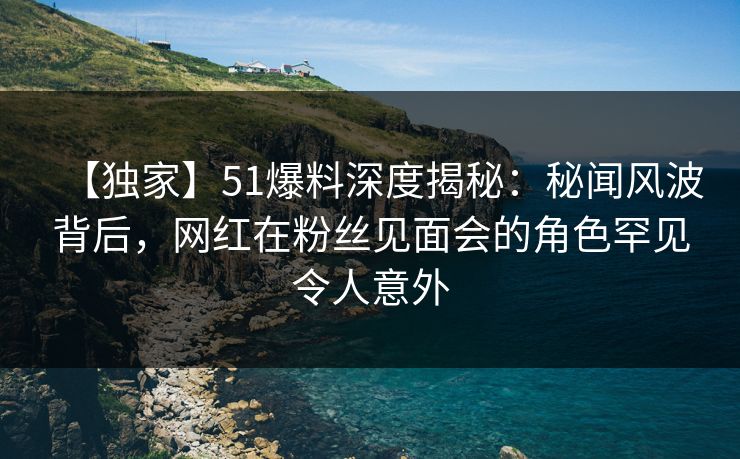 【独家】51爆料深度揭秘：秘闻风波背后，网红在粉丝见面会的角色罕见令人意外