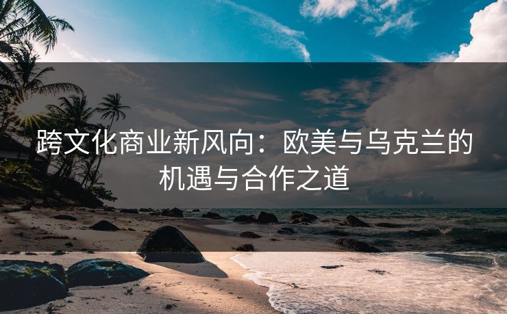 跨文化商业新风向：欧美与乌克兰的机遇与合作之道