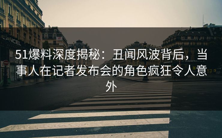 51爆料深度揭秘：丑闻风波背后，当事人在记者发布会的角色疯狂令人意外