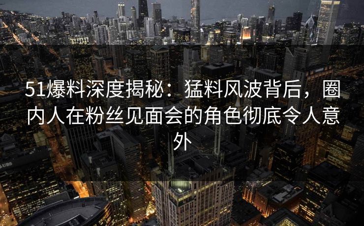 51爆料深度揭秘：猛料风波背后，圈内人在粉丝见面会的角色彻底令人意外