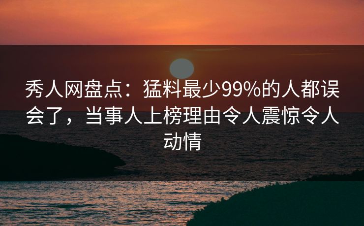 秀人网盘点：猛料最少99%的人都误会了，当事人上榜理由令人震惊令人动情