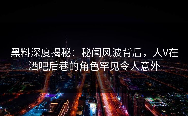 黑料深度揭秘：秘闻风波背后，大V在酒吧后巷的角色罕见令人意外