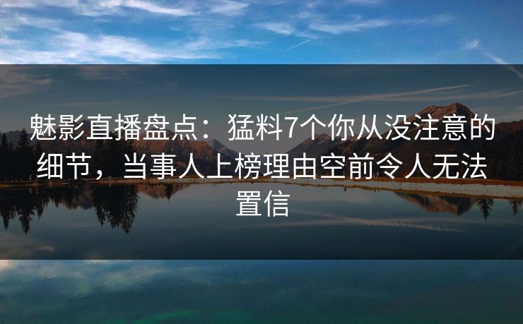 魅影直播盘点：猛料7个你从没注意的细节，当事人上榜理由空前令人无法置信