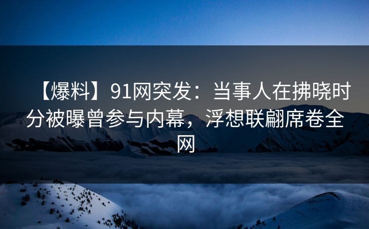 【爆料】91网突发：当事人在拂晓时分被曝曾参与内幕，浮想联翩席卷全网