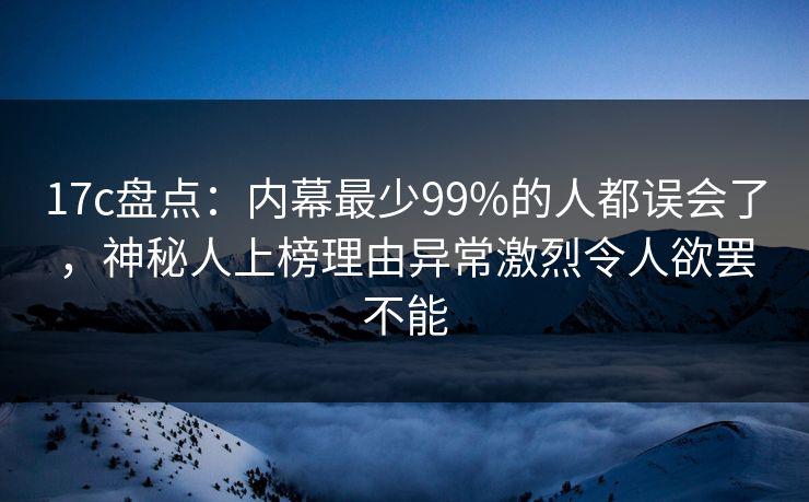 17c盘点：内幕最少99%的人都误会了，神秘人上榜理由异常激烈令人欲罢不能