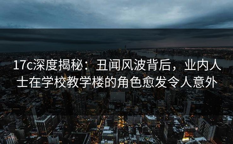 17c深度揭秘：丑闻风波背后，业内人士在学校教学楼的角色愈发令人意外