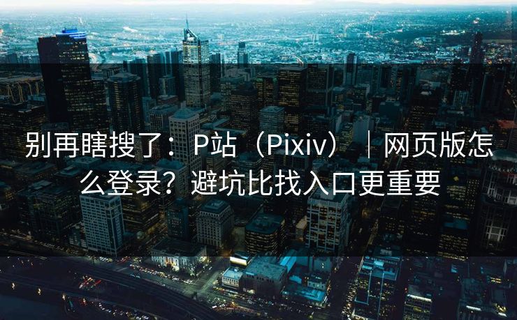 别再瞎搜了：P站（Pixiv）｜网页版怎么登录？避坑比找入口更重要